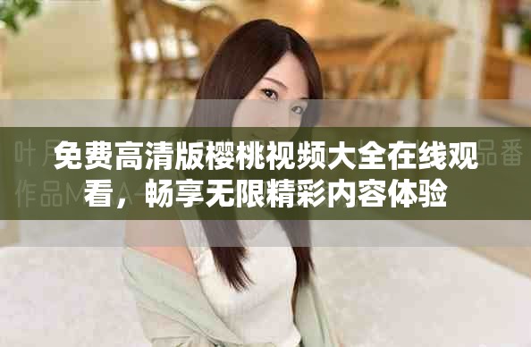 免费高清版樱桃视频大全在线观看，畅享无限精彩内容体验