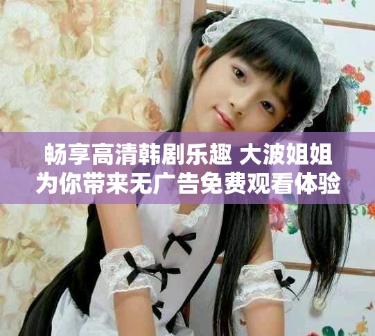 畅享高清韩剧乐趣 大波姐姐为你带来无广告免费观看体验