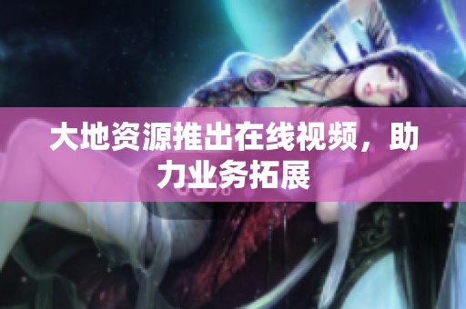 大地资源推出在线视频，助力业务拓展