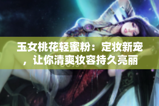 玉女桃花轻蜜粉：定妆新宠，让你清爽妆容持久亮丽
