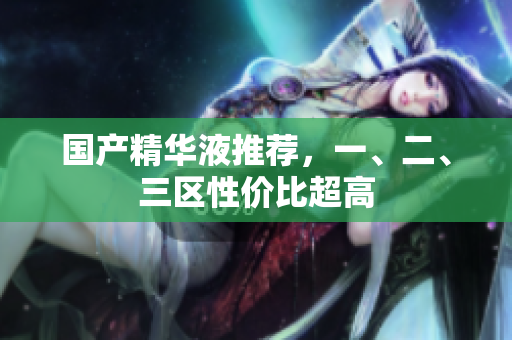 国产精华液推荐，一、二、三区性价比超高