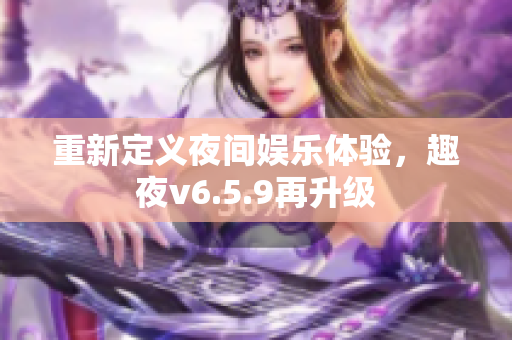 重新定义夜间娱乐体验，趣夜v6.5.9再升级