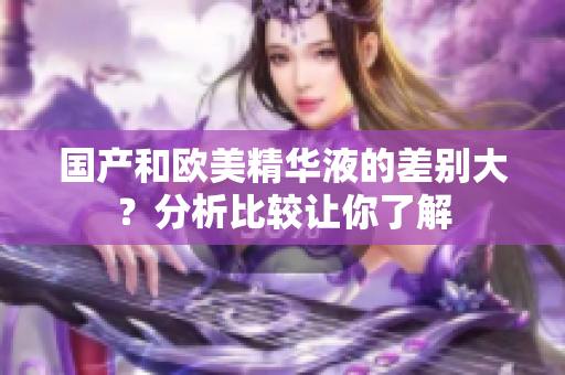 国产和欧美精华液的差别大？分析比较让你了解