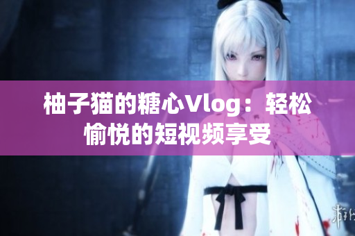 柚子猫的糖心Vlog：轻松愉悦的短视频享受