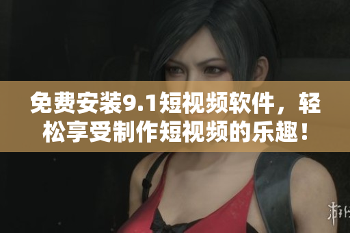 免费安装9.1短视频软件，轻松享受制作短视频的乐趣！