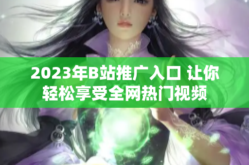 2023年B站推广入口 让你轻松享受全网热门视频
