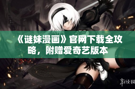 《谜妹漫画》官网下载全攻略，附赠爱奇艺版本