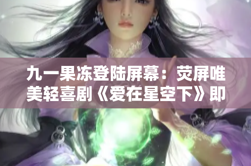 九一果冻登陆屏幕：荧屏唯美轻喜剧《爱在星空下》即将上线