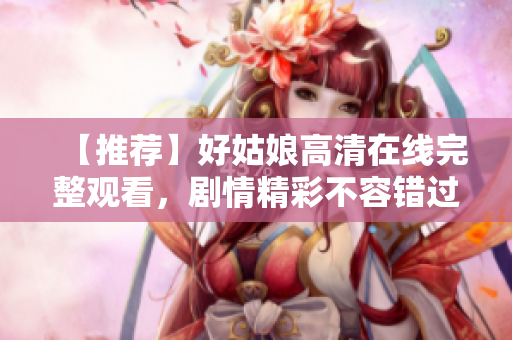 【推荐】好姑娘高清在线完整观看，剧情精彩不容错过！