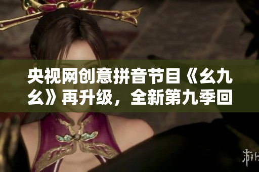 央视网创意拼音节目《幺九幺》再升级，全新第九季回归！