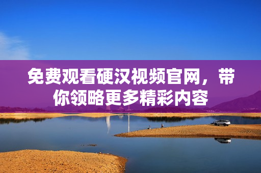 免费观看硬汉视频官网，带你领略更多精彩内容