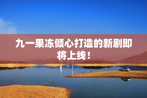 九一果冻倾心打造的新剧即将上线！