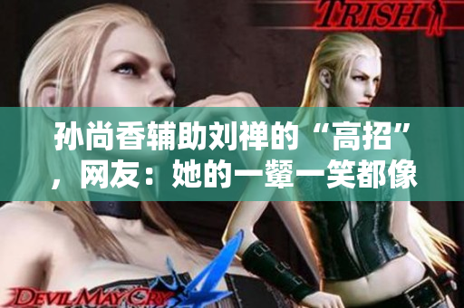 孙尚香辅助刘禅的“高招”，网友：她的一颦一笑都像活着一样。