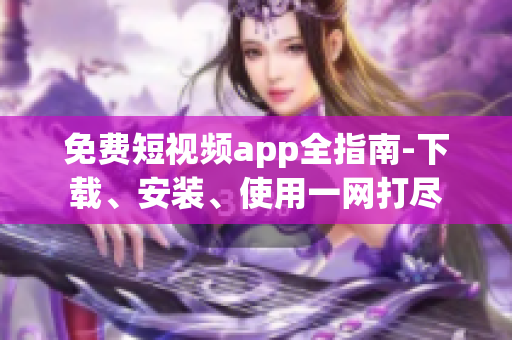 免费短视频app全指南-下载、安装、使用一网打尽