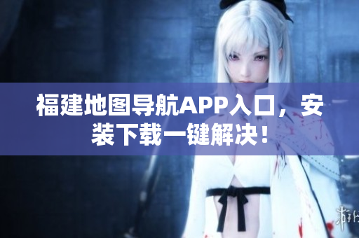 福建地图导航APP入口，安装下载一键解决！