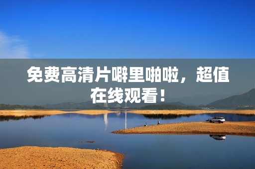 免费高清片噼里啪啦，超值在线观看！