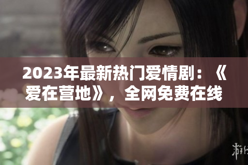 2023年最新热门爱情剧：《爱在营地》，全网免费在线观看！