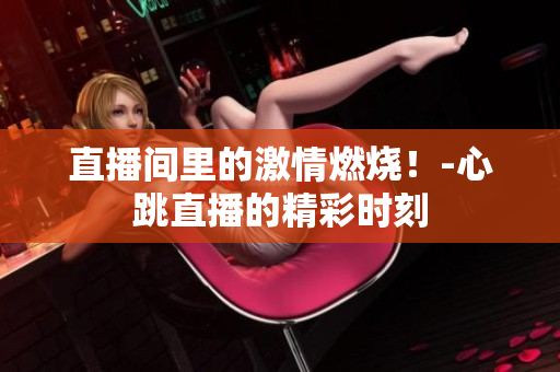 直播间里的激情燃烧！-心跳直播的精彩时刻