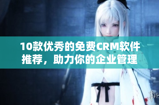 10款优秀的免费CRM软件推荐，助力你的企业管理