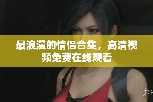 最浪漫的情侣合集，高清视频免费在线观看