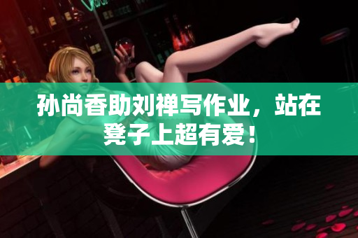 孙尚香助刘禅写作业，站在凳子上超有爱！