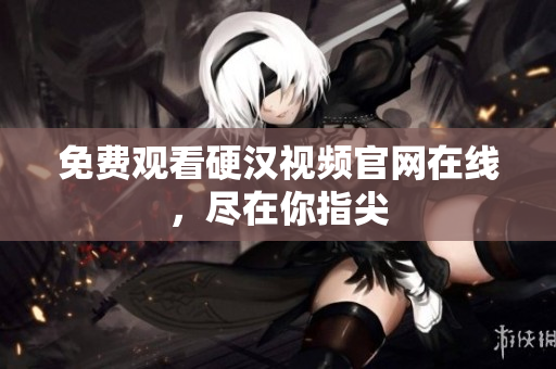免费观看硬汉视频官网在线，尽在你指尖