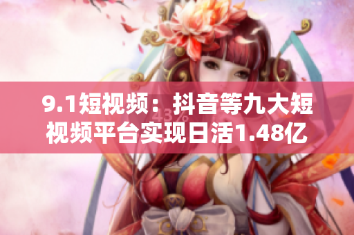 9.1短视频：抖音等九大短视频平台实现日活1.48亿