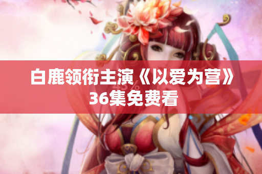 白鹿领衔主演《以爱为营》 36集免费看