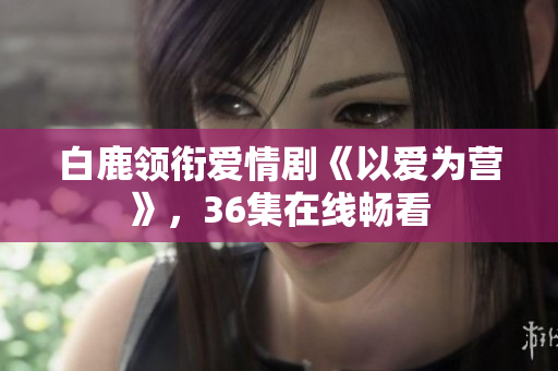 白鹿领衔爱情剧《以爱为营》，36集在线畅看
