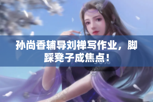 孙尚香辅导刘禅写作业，脚踩凳子成焦点！