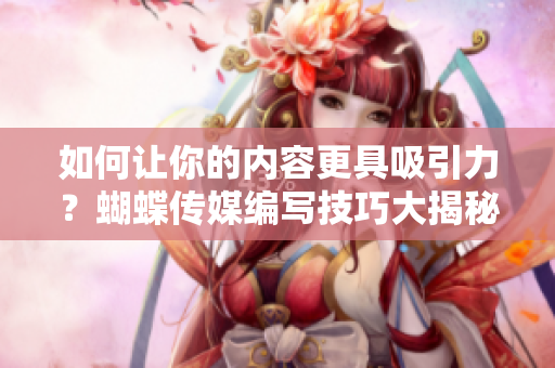 如何让你的内容更具吸引力？蝴蝶传媒编写技巧大揭秘！