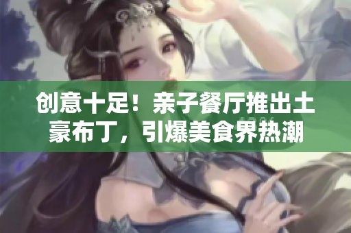 创意十足！亲子餐厅推出土豪布丁，引爆美食界热潮