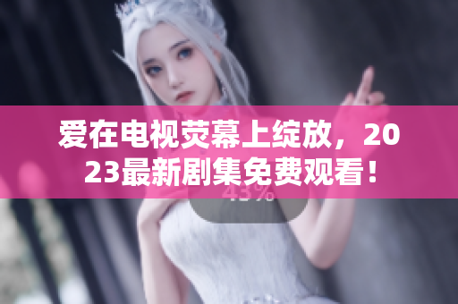 爱在电视荧幕上绽放，2023最新剧集免费观看！