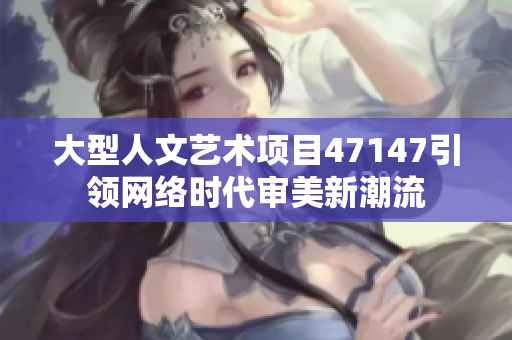 大型人文艺术项目47147引领网络时代审美新潮流