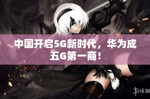 中国开启5G新时代，华为成五G第一商！