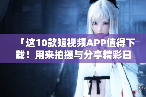 「这10款短视频APP值得下载！用来拍摄与分享精彩日常！」