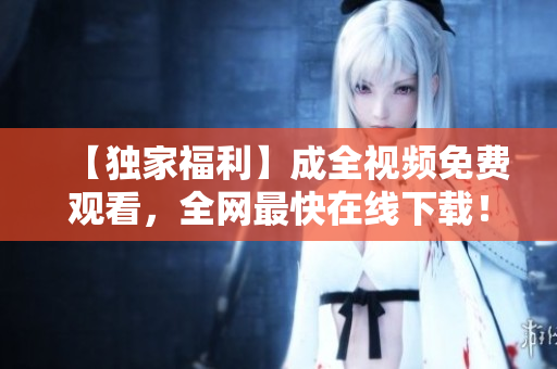 【独家福利】成全视频免费观看，全网最快在线下载！
