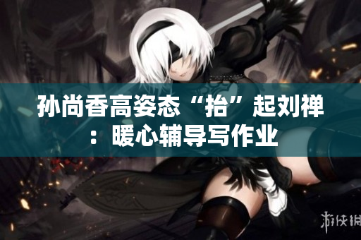 孙尚香高姿态“抬”起刘禅：暖心辅导写作业