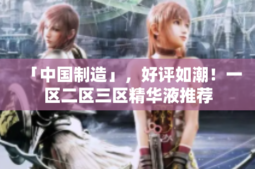 「中国制造」，好评如潮！一区二区三区精华液推荐