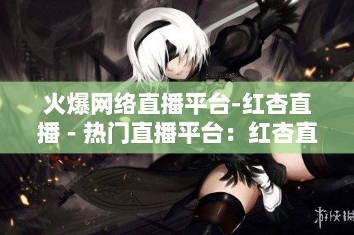 火爆网络直播平台-红杏直播 - 热门直播平台：红杏直播