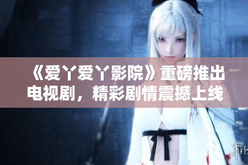 《爱丫爱丫影院》重磅推出电视剧，精彩剧情震撼上线