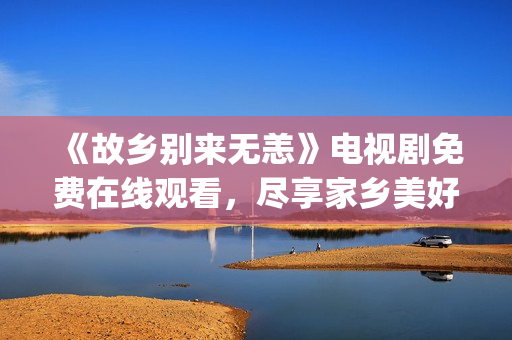 《故乡别来无恙》电视剧免费在线观看，尽享家乡美好&情感共振