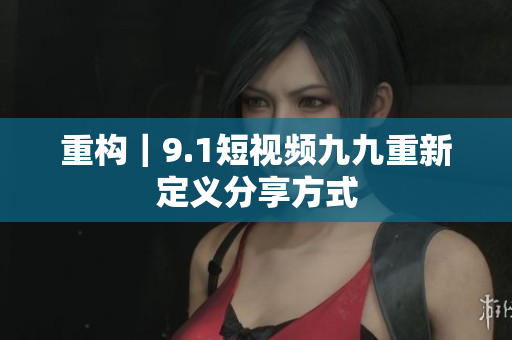 重构｜9.1短视频九九重新定义分享方式