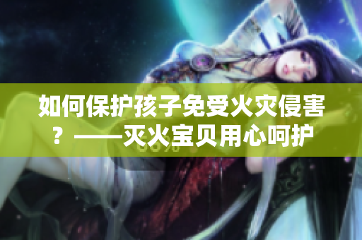 如何保护孩子免受火灾侵害？——灭火宝贝用心呵护