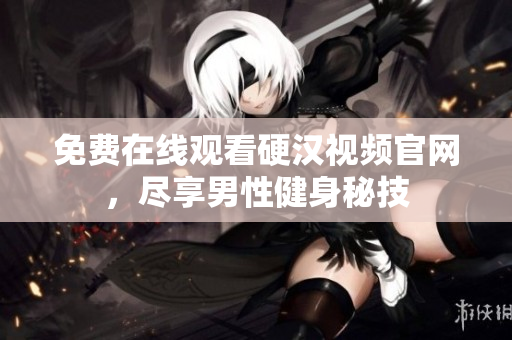 免费在线观看硬汉视频官网，尽享男性健身秘技