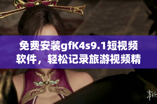 免费安装gfK4s9.1短视频软件，轻松记录旅游视频精彩瞬间