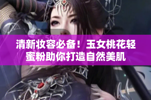 清新妆容必备！玉女桃花轻蜜粉助你打造自然美肌