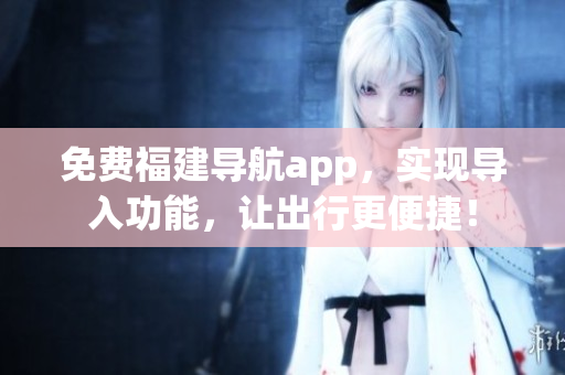 免费福建导航app，实现导入功能，让出行更便捷！