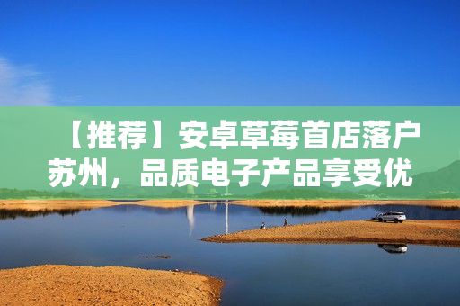 【推荐】安卓草莓首店落户苏州，品质电子产品享受优惠