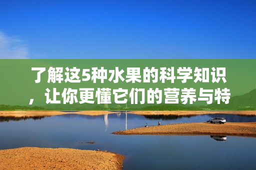 了解这5种水果的科学知识，让你更懂它们的营养与特性